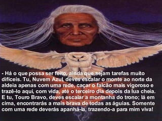 - Há o que possa ser feito, ainda que sejam tarefas muito difíceis. Tu, Nuvem Azul, deves escalar o monte ao norte da aldeia apenas com uma rede, caçar o falcão mais vigoroso e trazê-lo aqui, com vida, até o terceiro dia depois da lua cheia. E tu, Touro Bravo, deves escalar a montanha do trono; lá em cima, encontrarás a mais brava de todas as águias. Somente com uma rede deverás apanhá-la, trazendo-a para mim viva!  