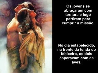 Os jovens se abraçaram com ternura e logo partiram para cumprir a missão. No dia estabelecido, na frente da tenda do feiticeiro, os dois esperavam com as aves. 