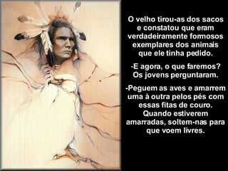 O velho tirou-as dos sacos e constatou que eram verdadeiramente formosos exemplares dos animais que ele tinha pedido. E agora, o que faremos? Os jovens perguntaram. -Peguem as aves e amarrem uma à outra pelos pés com essas fitas de couro. Quando estiverem amarradas, soltem-nas para que voem livres. 