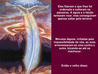 Eles fizeram o que lhes foi ordenado e soltaram os pássaros. A águia e o falcão tentaram voar, mas conseguiram apenas saltar pelo terreno. Minutos depois, irritadas pela impossibilidade do vôo, as aves arremessaram-se uma contra a outra, bicando-se até se machucar. Então o velho disse: 