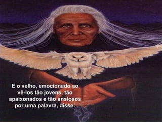 E o velho, emocionado ao vê-los tão jovens, tão apaixonados e tão ansiosos por uma palavra, disse: 