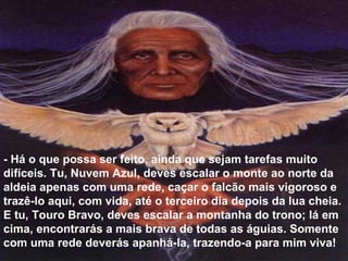- Há o que possa ser feito, ainda que sejam tarefas muito difíceis. Tu, Nuvem Azul, deves escalar o monte ao norte da aldeia apenas com uma rede, caçar o falcão mais vigoroso e trazê-lo aqui, com vida, até o terceiro dia depois da lua cheia. E tu, Touro Bravo, deves escalar a montanha do trono; lá em cima, encontrarás a mais brava de todas as águias. Somente com uma rede deverás apanhá-la, trazendo-a para mim viva!  
