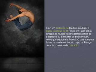 Em  1581   Catarina de  Médicis  produziu o  Ballet   Comique  de  la  Reine  em Paris sob a direção do músico italiano Baldassarino de Belgiojoso ou Balthazar de Beaujoyeulx, nome que adotou na França. O balé tomou a forma na qual é conhecido hoje, na França durante o reinado de  Luís XIII .  