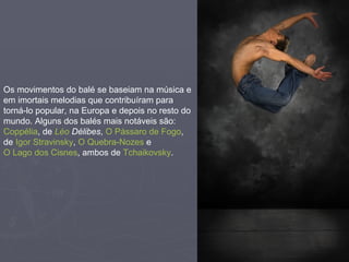 Os movimentos do balé se baseiam na música e em imortais melodias que contribuíram para torná-lo popular, na Europa e depois no resto do mundo. Alguns dos balés mais notáveis são:  Coppélia , de  Léo   Délibes ,  O Pássaro de Fogo , de  Igor Stravinsky ,  O Quebra-Nozes  e  O Lago dos Cisnes , ambos de  Tchaikovsky . 