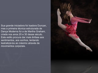 Sua grande iniciadora foi Isadora Duncan, mas a primeira técnica estruturada de Dança Moderna foi a de Martha Graham, criada nos anos 20 e 30 desse século. Este estilo procura dar mais ênfase aos sentimentos, aos sonhos, tentando teatralizá-los ao máximo através de movimentos corporais. 