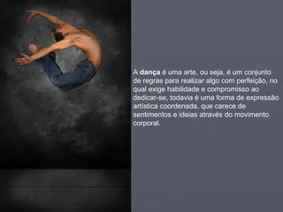 A  dança  é uma arte, ou seja, é um conjunto de regras para realizar algo com perfeição, no qual exige habilidade e compromisso ao dedicar-se, todavia é uma forma de expressão artística coordenada, que carece de sentimentos e ideias através do movimento corporal.  