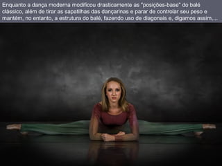 Enquanto a dança moderna modificou drasticamente as "posições-base" do balé clássico, além de tirar as sapatilhas das dançarinas e parar de controlar seu peso e mantém, no entanto, a estrutura do balé, fazendo uso de diagonais e, digamos assim,...  