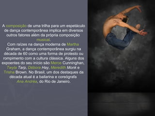 A  composição  de uma trilha para um espetáculo de dança contemporânea implica em diversos outros fatores além da própria composição  musical . Com raízes na dança moderna de  Martha  Graham , a dança contemporânea surgiu na década de 60 como uma forma de protesto ou rompimento com a cultura clássica. Alguns dos expoentes do seu início são  Merce   Cunninghan ,  Twyla   Tarp ,  Débora  Hay ,  Meredith   Monk  e  Trisha  Brown . No Brasil, um dos destaques da década atual é a bailarina e coreógrafa  Ana Andréa , do Rio de Janeiro. 