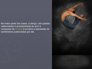 Na maior parte dos casos, a dança, com passos cadenciados é acompanhada ao som e compasso de  música  e envolve a expressão de sentimentos potenciados por ela. 