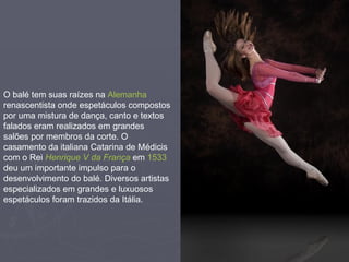 O balé tem suas raízes na  Alemanha  renascentista onde espetáculos compostos por uma mistura de dança, canto e textos falados eram realizados em grandes salões por membros da corte. O casamento da italiana Catarina de Médicis com o Rei  Henrique V da França  em  1533  deu um importante impulso para o desenvolvimento do balé. Diversos artistas especializados em grandes e luxuosos espetáculos foram trazidos da Itália.  