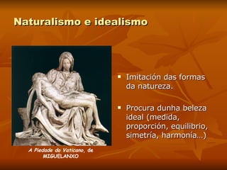 Naturalismo e idealismo Imitación das formas da natureza. Procura dunha beleza ideal (medida, proporción, equilibrio, simetría, harmonía…) A Piedade do Vaticano , de MIGUELANXO 