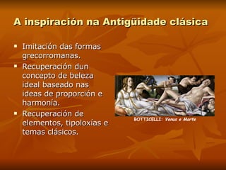 A inspiración na Antigüidade clásica Imitación das formas grecorromanas. Recuperación dun concepto de beleza ideal baseado nas ideas de proporción e harmonía. Recuperación de elementos, tipoloxías e temas clásicos. BOTTICELLI:  Venus e Marte 
