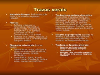 Trazos xerais Materiais diversos . Preferencia pola pedra e os aparellos regulares (sillería). Plantas :  Edificios relixiosos: p. lonxitudinais (basilical no Quattrocento, xesuítica no manierismo…), p. centrais (circulares de´orixe grecooromana, cruz grega). Edificios civís (pazos, hospitais…): preferencia por p. cuadrangulares  con patio interior. Elementos estruturais  de orixe clásica: Sustentantes: muro, columnas e pilares de ordes clásicas (dórica, toscana, xónica, corintia, composta)… Sustentados: dintel, arco de medio punto, bóvedas de canón e arista, cupulas semiesféricas… Tendencia ao purismo decorativo : prescíndese progresivamente dos elementos decorativos escultóricos (medallóns, grutescos,  candelieri… ) típicos Quattrocento en prol dos elementos arquitectónicos (pilastras, columnas adosadas, frontóns…) e do tratamento plástico do muro (macizos, vanos, nichos…) Sistema de proporcións  baseado na medida, o equilibrio (macizo-vano, verticalidade-horizontalidade), a simetría, as dimensións humanas… Tipoloxías e funcións diversas : Seguen a ser importantes os edificios relixiosos (templos, baptisterios…) Adquiren cada vez maior presenza os edificios civís (pazos, hospitais, concellos… 