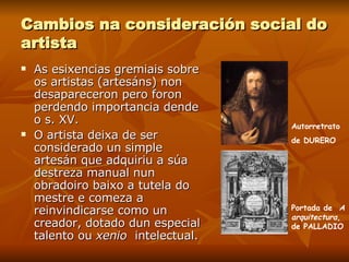 Cambios na consideración social do artista As esixencias gremiais sobre os artistas (artesáns) non desapareceron pero foron perdendo importancia dende o s. XV. O artista deixa de ser considerado un simple artesán que adquiriu a súa destreza manual nun obradoiro baixo a tutela do mestre e comeza a reinvindicarse como un creador, dotado dun especial talento ou  xenio  intelectual. Autorretrato de DURERO Portada de  A arquitectura , de PALLADIO 