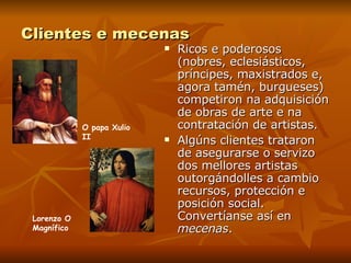 Clientes e mecenas Ricos e poderosos (nobres, eclesiásticos, príncipes, maxistrados e, agora tamén, burgueses) competiron na adquisición de obras de arte e na contratación de artistas. Algúns clientes trataron de asegurarse o servizo dos mellores artistas outorgándolles a cambio recursos, protección e posición social. Convertíanse así en  mecenas .  Lorenzo O Magnífico O papa Xulio II 