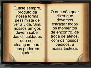 Quase sempre, produto da nossa forma pessimista de ver a vida. Sim, nossos amigos devem saber das dificuldades que nos alcançam para nos poderem ajudar.  O que não quer dizer que devamos estragar todos os momentos de encontro, de troca de afetos, com os nossos pedidos, a nossa tristeza. 
