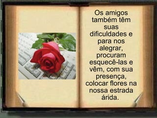 Os amigos também têm suas dificuldades e para nos alegrar, procuram esquecê-las e vêm, com sua presença, colocar flores na nossa estrada árida.  