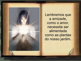 Lembremos que a amizade, como o amor, necessita ser alimentada como as plantas do nosso jardim. 
