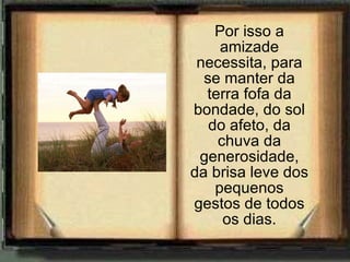 Por isso a amizade necessita, para se manter da terra fofa da bondade, do sol do afeto, da chuva da generosidade, da brisa leve dos pequenos gestos de todos os dias. 