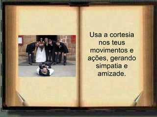 Usa a cortesia nos teus movimentos e ações, gerando simpatia e amizade. 