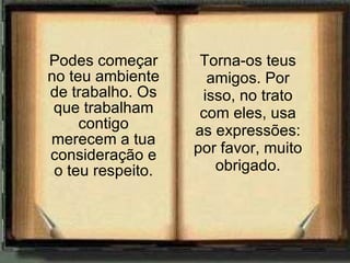 Podes começar no teu ambiente de trabalho. Os que trabalham contigo merecem a tua consideração e o teu respeito. Torna-os teus amigos. Por isso, no trato com eles, usa as expressões: por favor, muito obrigado. 