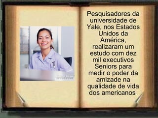 Pesquisadores da universidade de Yale, nos Estados Unidos da América, realizaram um estudo com dez mil executivos Seniors para medir o poder da amizade na qualidade de vida dos americanos . 