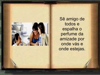 Sê amigo de todos e espalha o perfume da amizade por onde vás e onde estejas. 