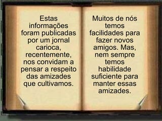 Estas informações foram publicadas por um jornal carioca, recentemente, nos convidam a pensar a respeito das amizades que cultivamos. Muitos de nós temos facilidades para fazer novos amigos. Mas, nem sempre temos habilidade suficiente para manter essas amizades. 