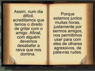 Assim, num dia difícil, acreditamos que temos o direito de gritar com o amigo. Afinal, com alguém devemos desabafar a raiva que nos domina.  Porque estamos juntos muitas horas, justamente por sermos amigos, nos permitimos usar para com eles de olhares agressivos, de palavras rudes. 