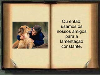 Ou então, usamos os nossos amigos para a lamentação constante. 