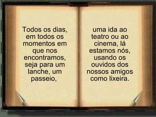 uma ida ao teatro ou ao cinema, lá estamos nós, usando os ouvidos dos nossos amigos como lixeira. Todos os dias, em todos os momentos em que nos encontramos, seja para um lanche, um passeio,  