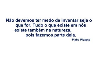 Não devemos ter medo de inventar seja o
que for. Tudo o que existe em nós
existe também na natureza,
pois fazemos parte dela.
Plabo Picasso

 