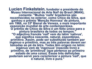 Lucien Finkelstein, fundador e presidente do

Museu Internacional de Arte Naif do Brasil (MIAN),
comenta: "Muitos 'naifs' brasileiros são
reconhecidos no exterior, como Chico da Silva, que
ganhou o prêmio 'Menção Honrosa' de pintura,
em 1966, na 33ª Bienal de Veneza, a mais importante
exposição mundial de arte contemporânea.
O prêmio de Chico da Silva é um feito único para a
pintura brasileira de todos os tempos."
"O adjectivo francês 'naif' vem do latim 'nativus',
que significa nascente, natural, espontâneo,
primitivo. Assim, pode ser substituído também por
ingénuo e primitivo, mas as três palavras devem ser
tomadas ao pé da letra. Todas têm origem no latim:
ingénuo vem de 'ingenuus' (nascido livre) e
primitivo, de 'primitivus' (que pertence ao primeiro
estado de uma coisa). Essas três definições
poderiam servir para caracterizar a pintura 'naif', que
é natural, livre e pura."

 