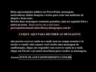 Belas apresentações (slides) em PowerPoint, mensagens
motivadoras, lindas imagens e textos para criar um ambiente de
alegria e bem-estar.
Receba duas mensagens semanais gratuitas, uma na segunda-feira e
outra na sexta. Basta enviar um e-mail para:
powerpointsemanal-subscribe@yahoogrupos.com.br
CLIQUE AQUI PARA RECEBER AS MENSAGENS
não precisa escrever nada no e-mail, nem no campo assunto é só
enviar o e-mail e daí a pouco você recebe uma mensagem de
confirmação, clique em responder sem escrever nada no e-mail,
clique em Enviar e já estará inscrito(a) para receber as mensagens.
Acesse: WWW.PLANETAPOWERPOINT.COM.BR

 