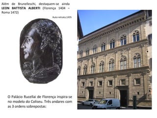 Além de Brunelleschi, destaquem-se ainda  LEON BATTISTA ALBERTI  (Florença 1404 – Roma 1472) Auto-retrato;1435 O Palácio Rucellai de Florença inspira-se no modelo do Coliseu. Três andares com as 3 ordens sobrepostas: 