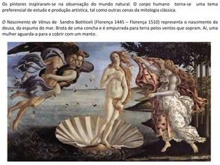 Os pintores inspiraram-se na observação do mundo natural. O corpo humano  torna-se  uma tema preferencial de estudo e produção artística, tal como outras cenas da mitologia clássica. O Nascimento de Vénus  de  Sandro Botiticeli (Florença 1445 – Florença 1510) representa o nascimento da deusa, da espuma do mar. Brota de uma concha e é empurrada para terra pelos ventos que sopram. Aí, uma mulher aguarda-a para a cobrir com um manto. 1486; Uffizi 