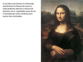 A sua obra mais famosa é a Gioconda, actualmente no Museu do Louvre e onde podemos observar a técnica do  sfumato , isto é, a gradação suave da cor e transição das zonas sombrias para outras mais iluminadas 