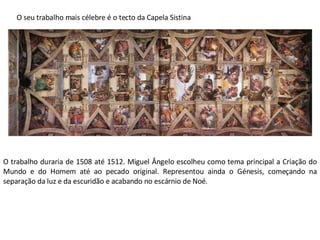 O seu trabalho mais célebre é o tecto da Capela Sistina O trabalho duraria de 1508 até 1512. Miguel Ângelo escolheu como tema principal a Criação do Mundo e do Homem até ao pecado original. Representou ainda o Génesis, começando na separação da luz e da escuridão e acabando no escárnio de Noé.  