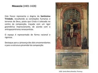 Masaccio  (1401-1428) Este fresco representa o dogma da  Santíssima Trindade , ressaltando as conotações humanas e terrenas de Deus, posto que Cristo é colocado no centro da composição, traçada com um rigor geométrico impressionante, de acordo com o antropocentrismo renascentista.  O espaço é representado de forma racional e rigorosa.  Destaque para a presença dos dois encomendantes e para a estrutura piramidal da composição. 1426: Santa Maria Novella; Florença 