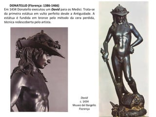DONATELLO (Florença: 1386-1466) Em 1434 Donatello executou um  David  para os Medici. Trata-se da primeira estátua em vulto perfeito desde a Antiguidade. A estátua é fundida em bronze pelo método da cera perdida, técnica redescoberta pelo artista. David c. 1434 Museo del Bargello Florença 