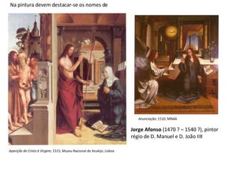 Na pintura devem destacar-se os nomes de Jorge Afonso  (1470 ? – 1540 ?), pintor régio de D. Manuel e D. João IIII Aparição de Cristo à Virgem;  1515; Museu Nacional do Azulejo; Lisboa Anunciação ; 1510; MNAA 