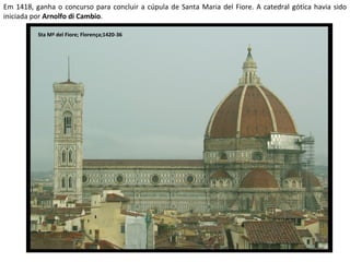 Em 1418, ganha o concurso para concluir a cúpula de Santa Maria del Fiore. A catedral gótica havia sido iniciada por  Arnolfo di Cambio . Sta Mª del Fiore; Florença;1420-36 