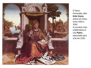 E Vasco Fernandes, dito  Grão Vasco , activo em Viseu entre 1501 e 1542. A sua obra mais emblemática é o  S. Pedro  , executado para a Sé em 1535. 