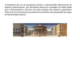 A descoberta das leis da perspectiva permite a representação bidimensional de objectos tridimensionais. Esta descoberta determina a passagem da Idade Média para o Renascimento e não tem uma base empírica mas racional e geométrica. Trata-se de um instrumento de conhecimento científico e de apropriação das regras de representação espacial. 