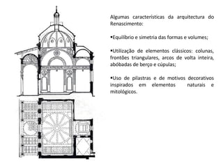 Algumas características da arquitectura do Renascimento: Equilíbrio e simetria das formas e volumes; Utilização de elementos clássicos: colunas, frontões triangulares, arcos de volta inteira, abóbadas de berço e cúpulas; Uso de pilastras e de motivos decorativos inspirados em elementos  naturais e mitológicos. 