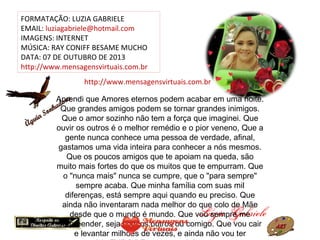 FORMATAÇÃO: LUZIA GABRIELE
EMAIL: luziagabriele@hotmail.com
IMAGENS: INTERNET
MÚSICA: RAY CONIFF BESAME MUCHO
DATA: 07 DE OUTUBRO DE 2013
http://www.mensagensvirtuais.com.br
Aprendi que Amores eternos podem acabar em uma noite.
Que grandes amigos podem se tornar grandes inimigos.
Que o amor sozinho não tem a força que imaginei. Que
ouvir os outros é o melhor remédio e o pior veneno, Que a
gente nunca conhece uma pessoa de verdade, afinal,
gastamos uma vida inteira para conhecer a nós mesmos.
Que os poucos amigos que te apoiam na queda, são
muito mais fortes do que os muitos que te empurram. Que
o "nunca mais" nunca se cumpre, que o "para sempre"
sempre acaba. Que minha família com suas mil
diferenças, está sempre aqui quando eu preciso. Que
ainda não inventaram nada melhor do que colo de Mãe
desde que o mundo é mundo. Que vou sempre me
surpreender, seja com os outros ou comigo. Que vou cair
e levantar milhões de vezes, e ainda não vou ter
http://www.mensagensvirtuais.com.br
 