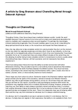 A article by Greg Branson about Chanelling Menat through
Deborah Aykroyd




Thoughts on Channelling
Menat through Deborah Aykroyd
(edited and with additional material by Greg Branson)

Throughout history, there have always been mediators between worlds. I prefer the word
mediator because ‘channel’ seems to me to be such an empty and impersonal description for
what my mediator and I experience when we work together. It is perhaps the most deeply
intimate relationship imaginable. Even the word mediator goes no way at all in describing the
deep spiritual bond that we share, or the mutual love and respect that flows between us.

Now, she may allow me to take complete control of a communication like she is at the moment,
or she may retain her separate awareness and relay what I have to say indirectly, or she may
simply refer to me telepathically without the person in front of her ever knowing that I have been
consulted. As far as I’m concerned, these are simply different shades of the same thing, but
this allowing of another being to take complete control of a transmission is what is usually called
channelling these days. However, all that is personal, and not necessarily how others
experience it.

There have always been those who have the ability to contact and connect with other
dimensions of being. They are able to tap into a non-ordinary level of awareness that enables
them to apprehend the traffic that flows between the different worlds. They have had many
names, according to the cultural map they find themselves within, cipher, oracle, wise man or
woman, shaman, witch, or more recently channel or trance medium.

These maps vary from culture to culture. Someone raised in the Shamanic tradition might talk of
power animals and the spirits of the ancestors, someone trained in the Western Esoteric
tradition may refer to gate keepers and guardians, and so on. All of these maps are valid and
they are all there for one reason, to provide a safe psychological container within which the
practitioner may negotiate these inner or esoteric dimensions of being. However, whatever the
map they use, their ability is nearly always a perfectly natural and obvious thing. If a contact
from another dimension makes its presence felt, it is just as obvious to them as if a person had
opened that door and stepped into the room. There is an absolutely clear way of knowing within
them and this may vary from individual to individual, but it is always a definite knowing.

It is obvious, but it is impossible to convey to someone to whom it is not obvious, that it is
obvious. It simply does not register in their awareness; that ability is not available to them. So it




                                                                                                1/9
 