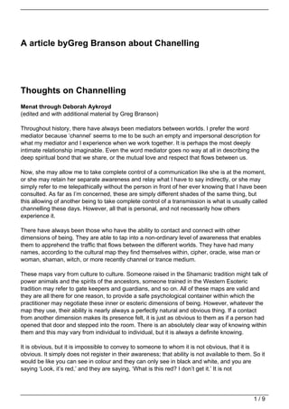 A article byGreg Branson about Chanelling




Thoughts on Channelling
Menat through Deborah Aykroyd
(edited and with additional material by Greg Branson)

Throughout history, there have always been mediators between worlds. I prefer the word
mediator because ‘channel’ seems to me to be such an empty and impersonal description for
what my mediator and I experience when we work together. It is perhaps the most deeply
intimate relationship imaginable. Even the word mediator goes no way at all in describing the
deep spiritual bond that we share, or the mutual love and respect that flows between us.

Now, she may allow me to take complete control of a communication like she is at the moment,
or she may retain her separate awareness and relay what I have to say indirectly, or she may
simply refer to me telepathically without the person in front of her ever knowing that I have been
consulted. As far as I’m concerned, these are simply different shades of the same thing, but
this allowing of another being to take complete control of a transmission is what is usually called
channelling these days. However, all that is personal, and not necessarily how others
experience it.

There have always been those who have the ability to contact and connect with other
dimensions of being. They are able to tap into a non-ordinary level of awareness that enables
them to apprehend the traffic that flows between the different worlds. They have had many
names, according to the cultural map they find themselves within, cipher, oracle, wise man or
woman, shaman, witch, or more recently channel or trance medium.

These maps vary from culture to culture. Someone raised in the Shamanic tradition might talk of
power animals and the spirits of the ancestors, someone trained in the Western Esoteric
tradition may refer to gate keepers and guardians, and so on. All of these maps are valid and
they are all there for one reason, to provide a safe psychological container within which the
practitioner may negotiate these inner or esoteric dimensions of being. However, whatever the
map they use, their ability is nearly always a perfectly natural and obvious thing. If a contact
from another dimension makes its presence felt, it is just as obvious to them as if a person had
opened that door and stepped into the room. There is an absolutely clear way of knowing within
them and this may vary from individual to individual, but it is always a definite knowing.

It is obvious, but it is impossible to convey to someone to whom it is not obvious, that it is
obvious. It simply does not register in their awareness; that ability is not available to them. So it
would be like you can see in colour and they can only see in black and white, and you are
saying ‘Look, it’s red,’ and they are saying, ‘What is this red? I don’t get it.’ It is not




                                                                                                1/9
 