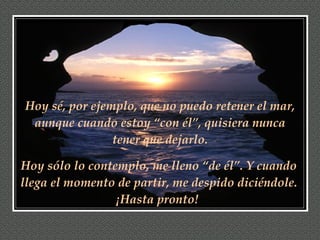 Hoy sé, por ejemplo, que no puedo retener el mar, aunque cuando estoy “con él”, quisiera nunca tener que dejarlo. Hoy sólo lo contemplo, me lleno “de él”. Y cuando llega el momento de partir, me despido diciéndole. ¡Hasta pronto!   