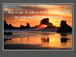 Hoy sé que la vida es bella……. Porque la he visto partir ya muchas veces. 